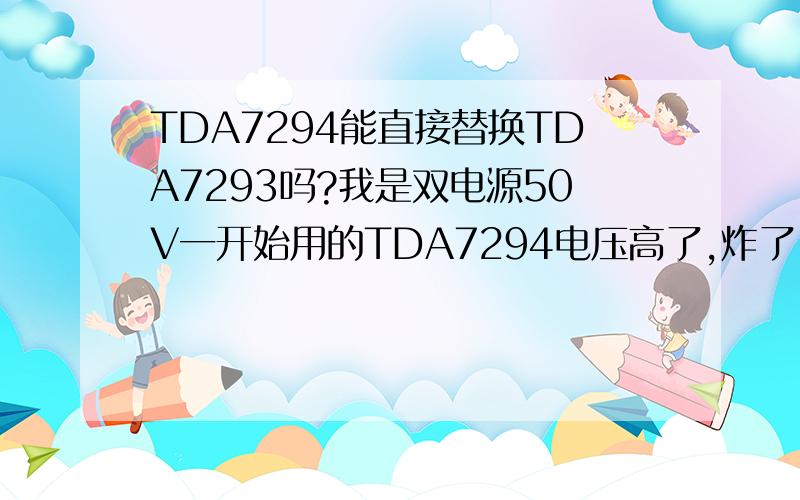 TDA7294能直接替换TDA7293吗?我是双电源50V一开始用的TDA7294电压高了,炸了!烟花!请怎能把它直接替换成TDA7293吗?如果不能要怎么改一下!