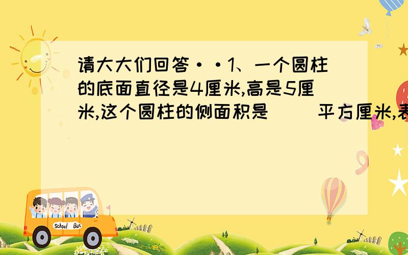 请大大们回答··1、一个圆柱的底面直径是4厘米,高是5厘米,这个圆柱的侧面积是（ ）平方厘米,表面积是（ ）平方厘米,这个圆柱比和它等底等高的圆锥的体积多（ ）%,圆锥的体积比它少（