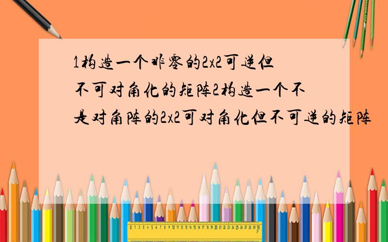 1构造一个非零的2x2可逆但不可对角化的矩阵2构造一个不是对角阵的2x2可对角化但不可逆的矩阵