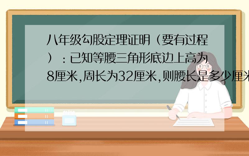 八年级勾股定理证明（要有过程）：已知等腰三角形底边上高为8厘米,周长为32厘米,则腰长是多少厘米?  - -||   急!