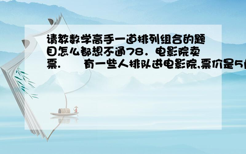 请教数学高手一道排列组合的题目怎么都想不通78．电影院卖票.　　有一些人排队进电影院,票价是5角.进电影院人的个数是2个倍数,在这些人当中,其中一半人只有5角,另外一半人有1元纸票子.