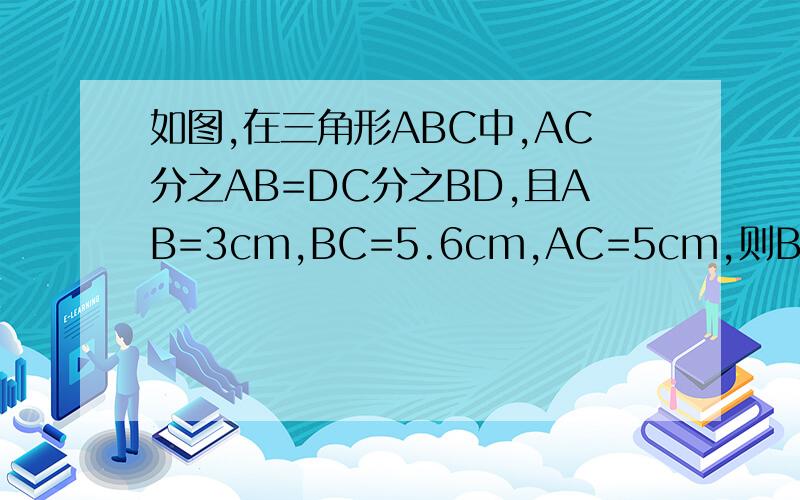 如图,在三角形ABC中,AC分之AB=DC分之BD,且AB=3cm,BC=5.6cm,AC=5cm,则BD=__cm,DC=___cm．