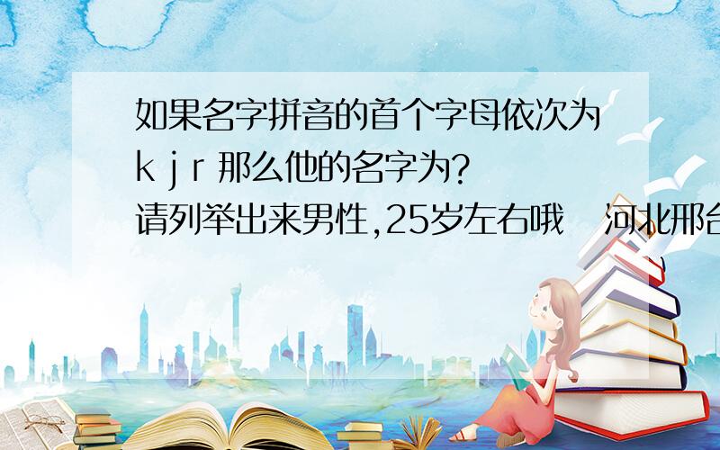 如果名字拼音的首个字母依次为k j r 那么他的名字为?请列举出来男性,25岁左右哦   河北邢台郊区人氏  （本题最后将以投票的形式选出最佳答案）