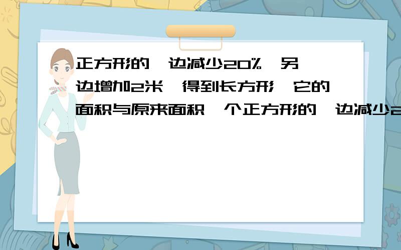 正方形的一边减少20%,另一边增加2米,得到长方形,它的面积与原来面积一个正方形的一边减少20%,另一边增加2米,得到一个长方形,这个长方形的面积与原来的正方形的面积相等.原来正方形的面