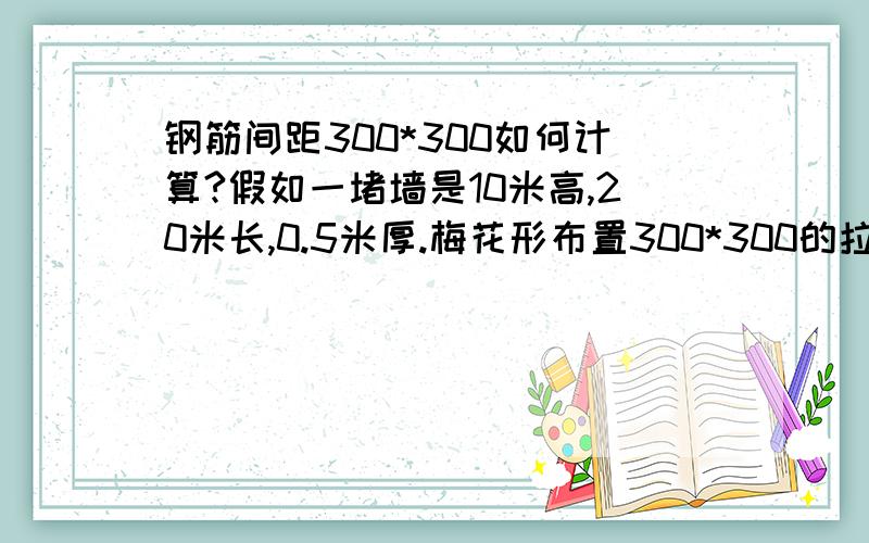 钢筋间距300*300如何计算?假如一堵墙是10米高,20米长,0.5米厚.梅花形布置300*300的拉结筋,请问拉结筋的数量是不是这样计算：（20000/0.3+1）*（10000/0.3+1）/2?这样算的依据是什么?