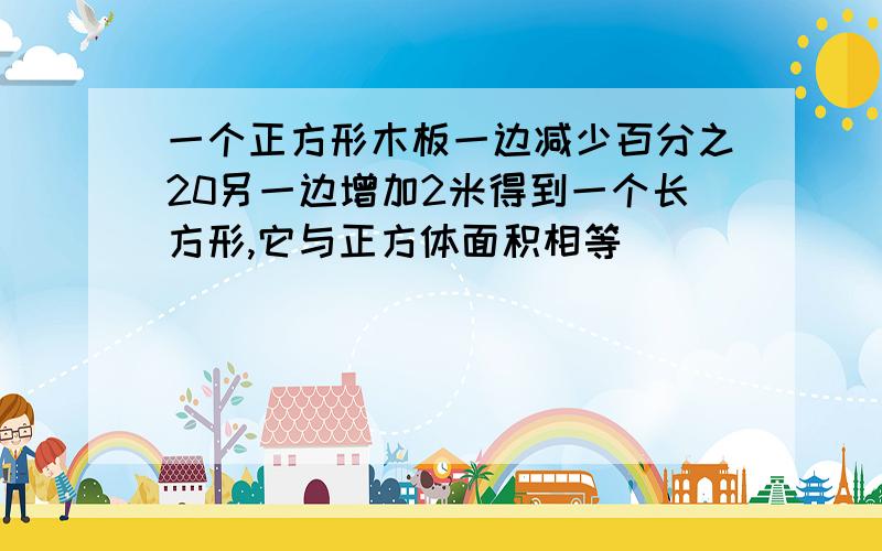 一个正方形木板一边减少百分之20另一边增加2米得到一个长方形,它与正方体面积相等