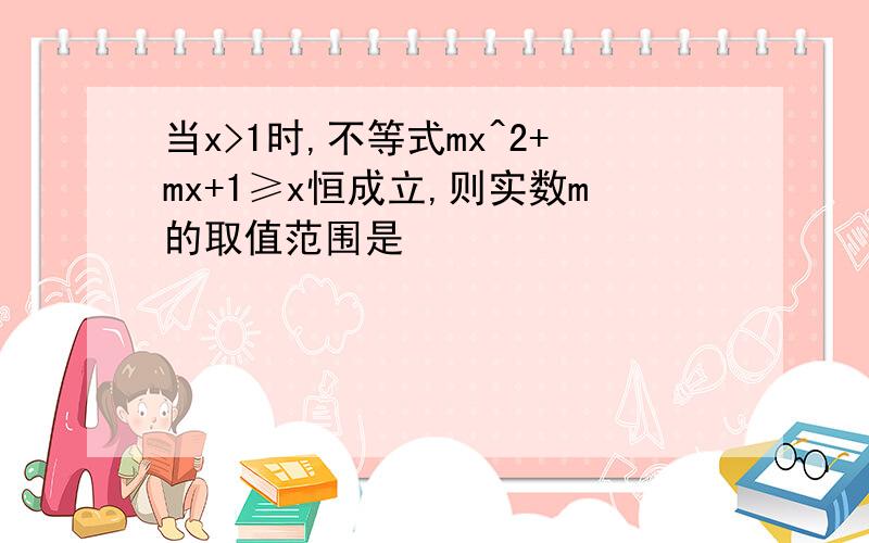 当x>1时,不等式mx^2+mx+1≥x恒成立,则实数m的取值范围是