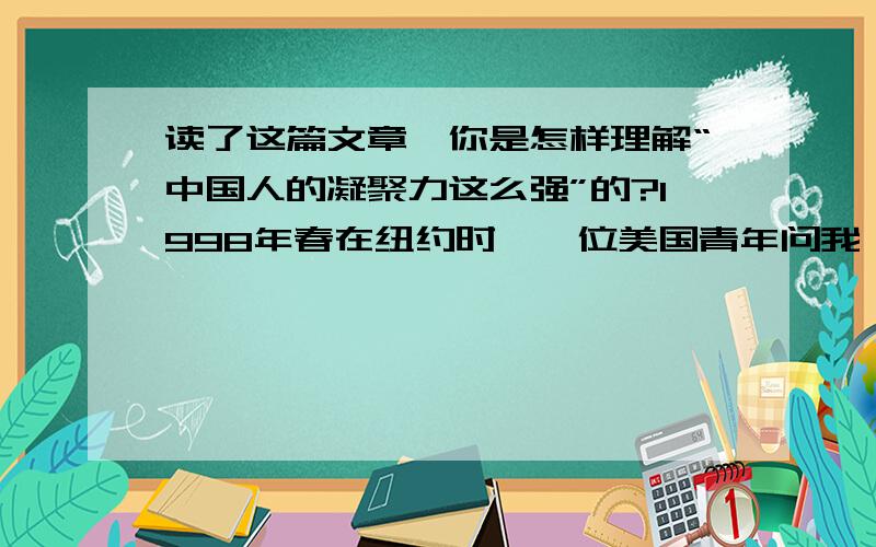 读了这篇文章,你是怎样理解“中国人的凝聚力这么强”的?1998年春在纽约时,一位美国青年问我：“为什么中国人的凝聚力那么强?”我戏答曰：“第一,我们都吃中餐；第二,我们都讲中文,用