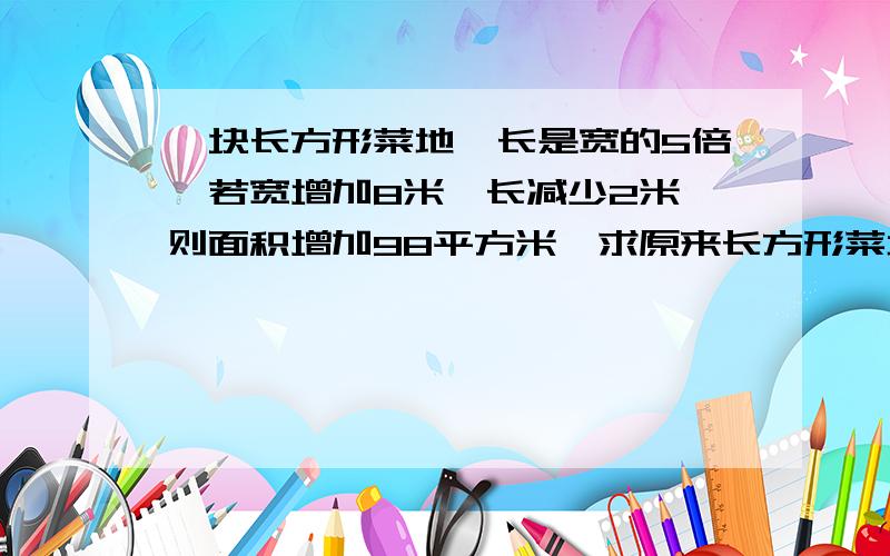 一块长方形菜地,长是宽的5倍,若宽增加8米,长减少2米,则面积增加98平方米,求原来长方形菜地的面积.