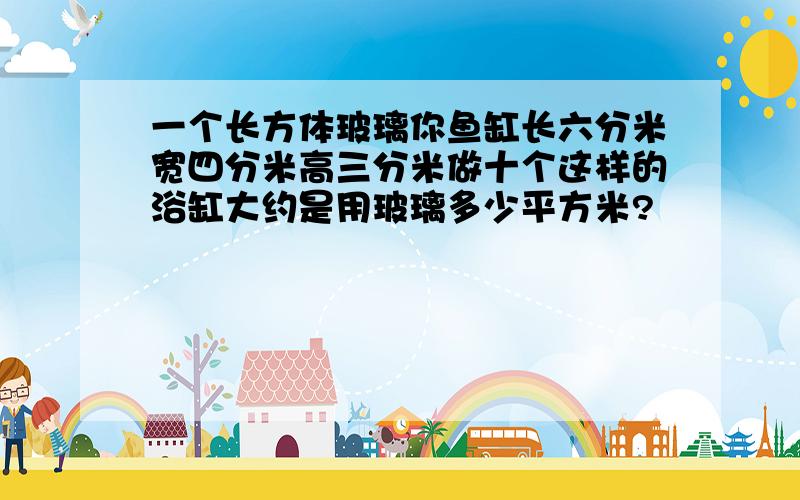 一个长方体玻璃你鱼缸长六分米宽四分米高三分米做十个这样的浴缸大约是用玻璃多少平方米?