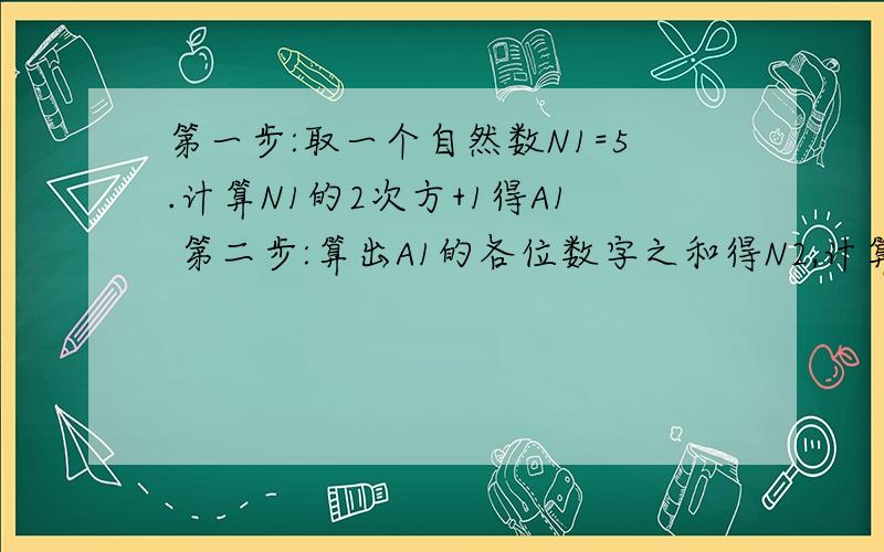 第一步:取一个自然数N1=5.计算N1的2次方+1得A1 第二步:算出A1的各位数字之和得N2,计算N2的2次方+1得A2 第第一步:取一个自然数N1=5.计算N1的2次方+1得A1第二步:算出A1的各位数字之和得N2,计算N2的2