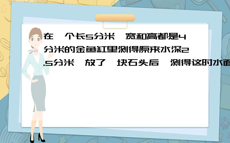 在一个长5分米,宽和高都是4分米的金鱼缸里测得原来水深2.5分米,放了一块石头后,测得这时水面高度是28厘米,这块石头的体积是多少?急!