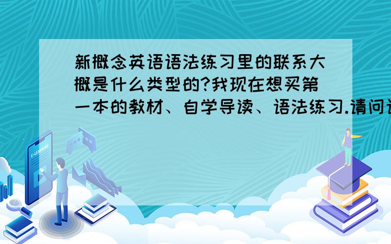 新概念英语语法练习里的联系大概是什么类型的?我现在想买第一本的教材、自学导读、语法练习.请问语法练习在内容上什么的?比练习册还要多一点呢.