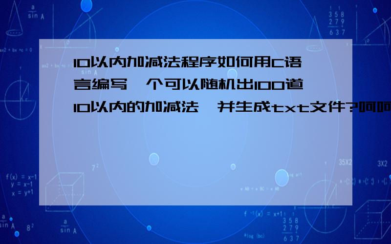 10以内加减法程序如何用C语言编写一个可以随机出100道10以内的加减法,并生成txt文件?呵呵,其实我并不是学语言的,只不过老婆在幼儿园总得出题,想给她省点事,麻烦你了!