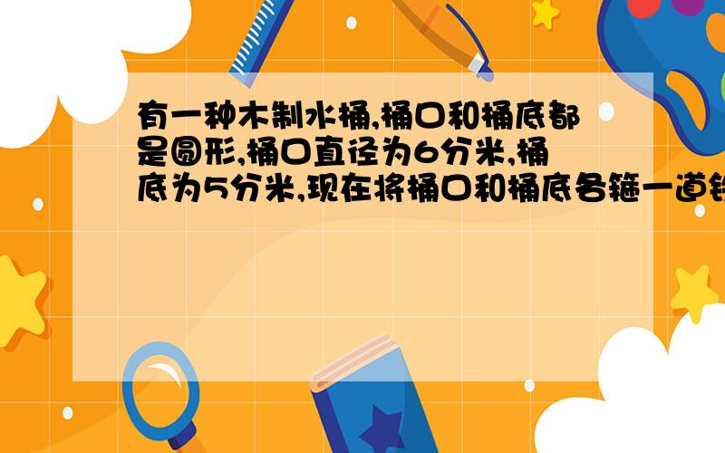 有一种木制水桶,桶口和桶底都是圆形,桶口直径为6分米,桶底为5分米,现在将桶口和桶底各箍一道铁丝（接头部分忽略不计）,至少需要铁丝多少分米?五分钟之内!