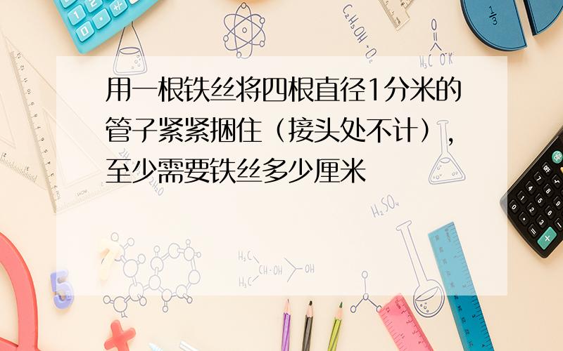 用一根铁丝将四根直径1分米的管子紧紧捆住（接头处不计）,至少需要铁丝多少厘米