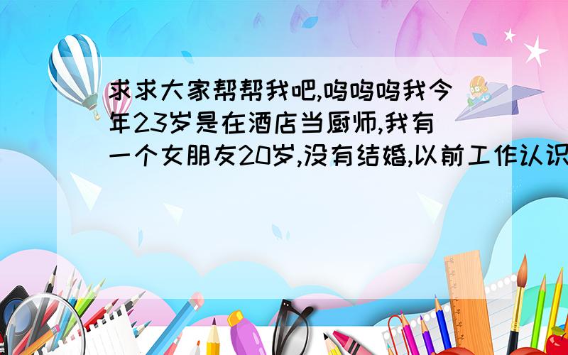 求求大家帮帮我吧,呜呜呜我今年23岁是在酒店当厨师,我有一个女朋友20岁,没有结婚,以前工作认识的,也在酒店工作,我们租的房子在一块儿住了1年半的时间,生活的很好,感情更不用说了.直到