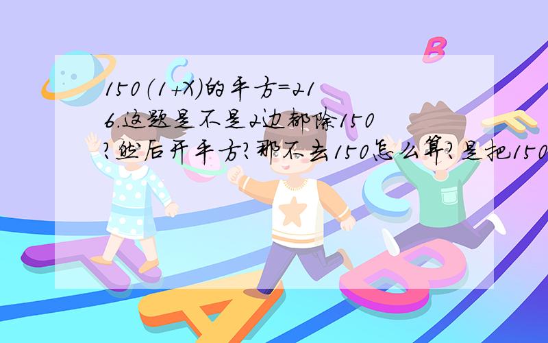 150（1+X）的平方=216.这题是不是2边都除150?然后开平方?那不去150怎么算?是把150成与括号内的数在平方去括号还是先平方?还有为什么去掉150后.开平方（1+X)的平方不用因式分解?那把（1+X）的系