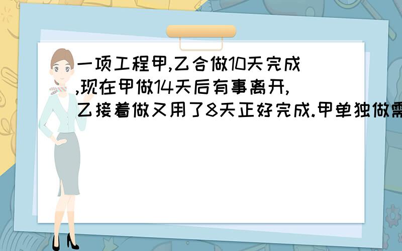 一项工程甲,乙合做10天完成,现在甲做14天后有事离开,乙接着做又用了8天正好完成.甲单独做需要几天列方程