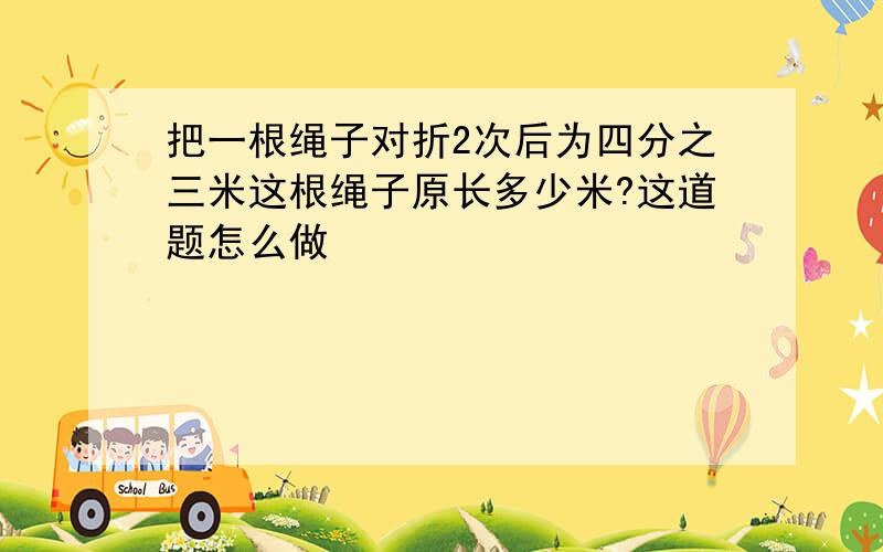 把一根绳子对折2次后为四分之三米这根绳子原长多少米?这道题怎么做