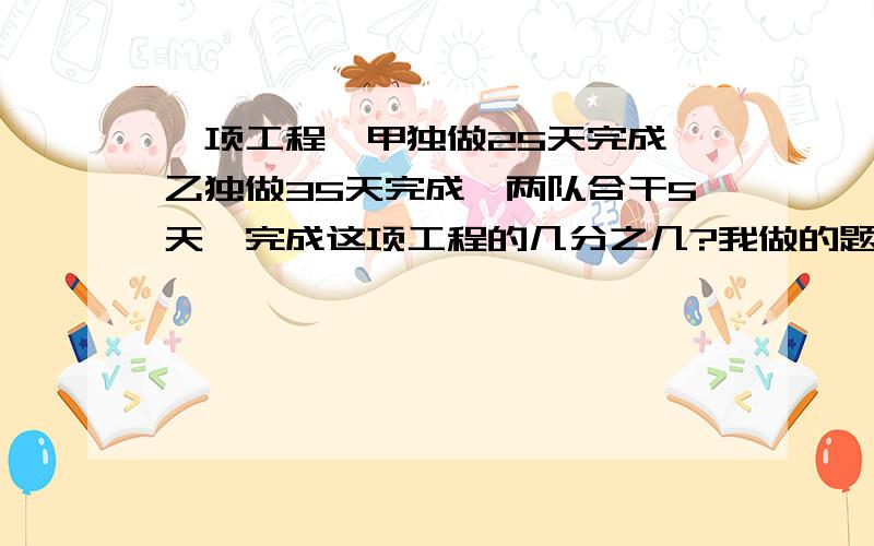 一项工程,甲独做25天完成,乙独做35天完成,两队合干5天,完成这项工程的几分之几?我做的题：1÷[（1/25+1/35）×5]=35/12不知对没有对,如果不对,