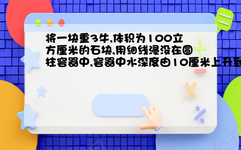 将一块重3牛,体积为100立方厘米的石块,用细线浸没在圆柱容器中,容器中水深度由10厘米上升到12厘米求1.石块所受浮力?2.水对容器底部的压强的变化