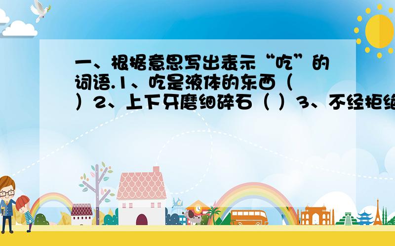 一、根据意思写出表示“吃”的词语.1、吃是液体的东西（ ）2、上下牙磨细碎石（ ）3、不经拒绝就吃下去（ ）4、吃一点儿试试（ ）5、对较硬的食物一点儿一点儿往下咬（ ）6、用舌头接