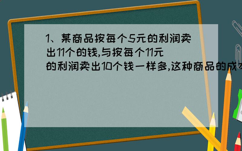 1、某商品按每个5元的利润卖出11个的钱,与按每个11元的利润卖出10个钱一样多,这种商品的成本价是多少元?2、商店进了一批彩色笔用零售价10元卖出20枝与零售价12元卖出15支的利润相同.这批