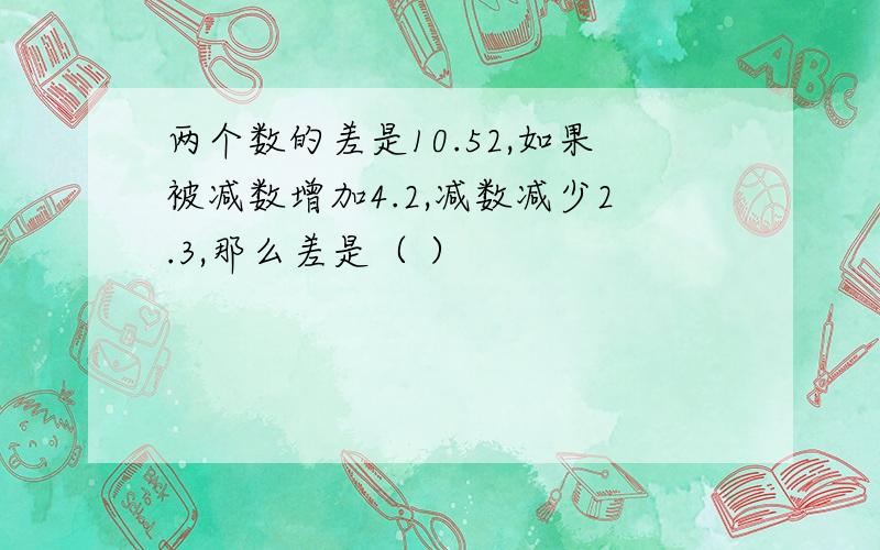 两个数的差是10.52,如果被减数增加4.2,减数减少2.3,那么差是（ ）