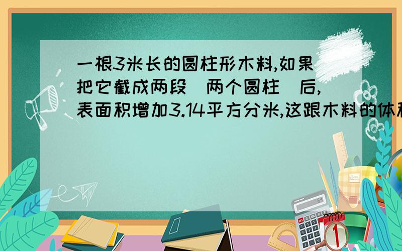 一根3米长的圆柱形木料,如果把它截成两段（两个圆柱）后,表面积增加3.14平方分米,这跟木料的体积是 立方分米