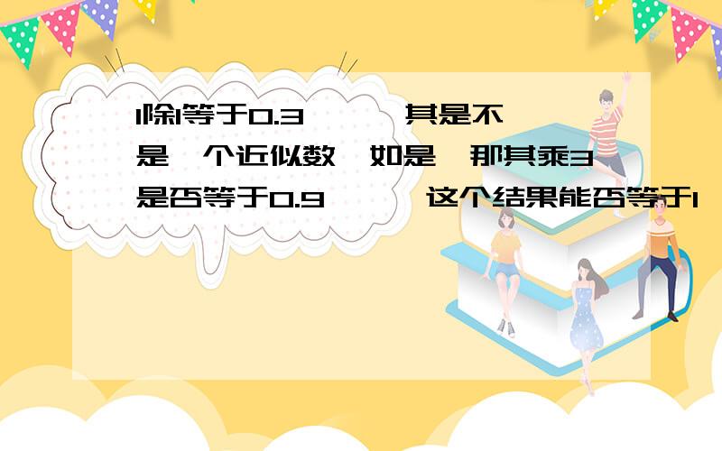 1除1等于0.3……,其是不是一个近似数,如是,那其乘3是否等于0.9……,这个结果能否等于1,为什么?