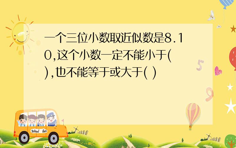 一个三位小数取近似数是8.10,这个小数一定不能小于( ),也不能等于或大于( )