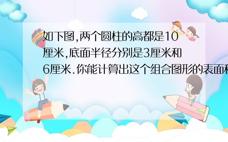 如下图,两个圆柱的高都是10厘米,底面半径分别是3厘米和6厘米.你能计算出这个组合图形的表面积吗?