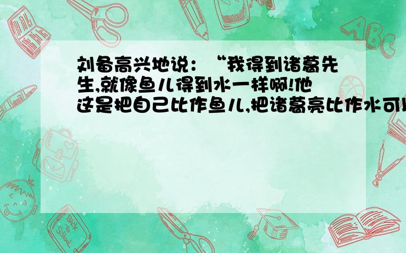 刘备高兴地说：“我得到诸葛先生,就像鱼儿得到水一样啊!他这是把自己比作鱼儿,把诸葛亮比作水可以（）把诸葛亮比作水,可以用（）词来形容.