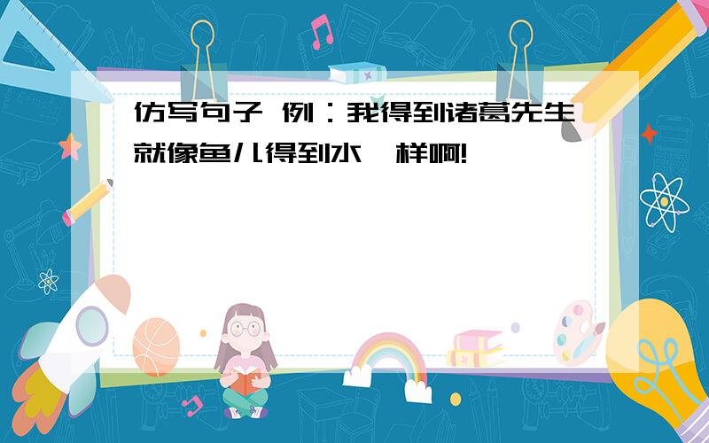 仿写句子 例：我得到诸葛先生就像鱼儿得到水一样啊!