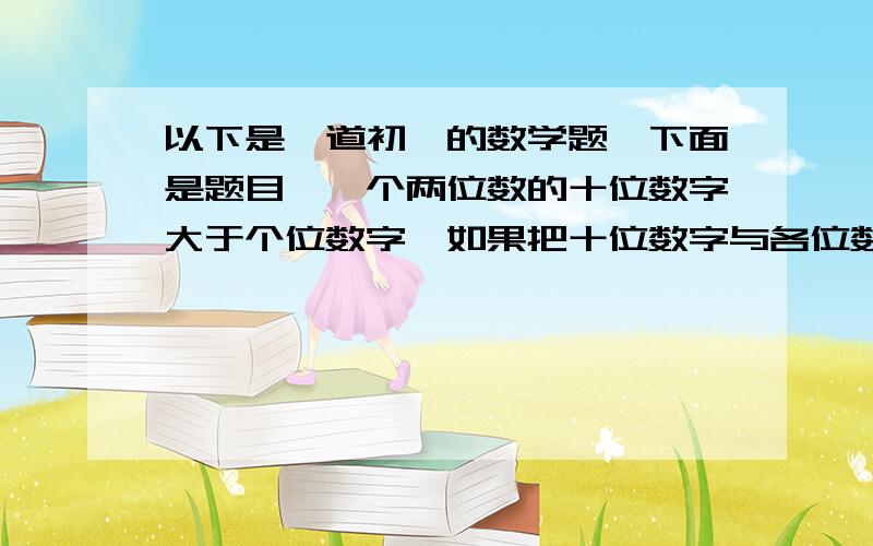 以下是一道初一的数学题,下面是题目,一个两位数的十位数字大于个位数字,如果把十位数字与各位数字交换位置,则原来的数与新得到的数的差必能被9整除,试说明其中的道理.请 试说明其中