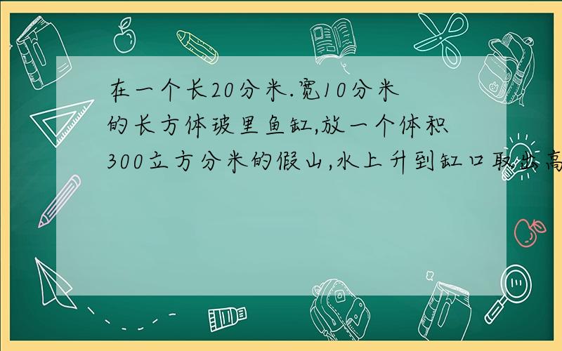 在一个长20分米.宽10分米的长方体玻里鱼缸,放一个体积300立方分米的假山,水上升到缸口取出高度5分米求容积假山完全浸入