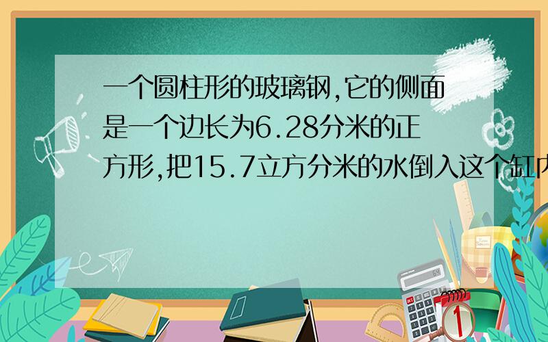 一个圆柱形的玻璃钢,它的侧面是一个边长为6.28分米的正方形,把15.7立方分米的水倒入这个缸内水面离缸沿还有多少分米、