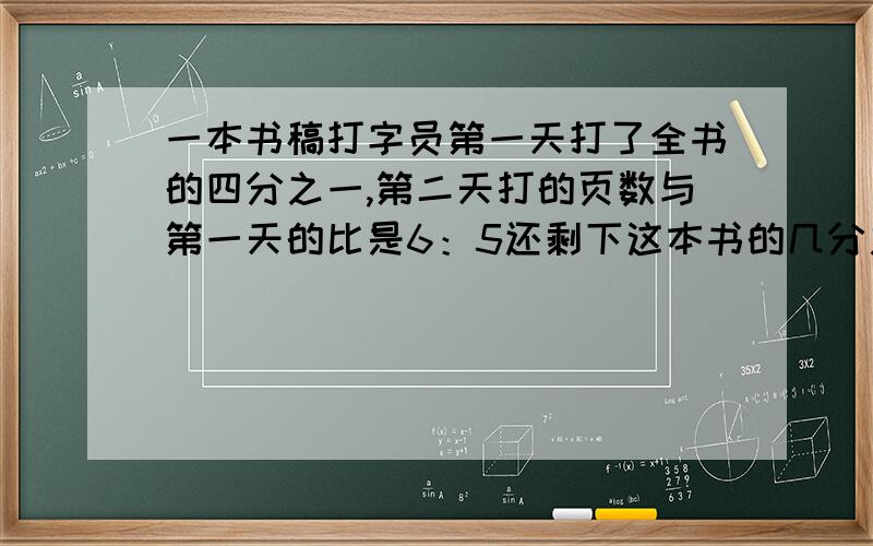 一本书稿打字员第一天打了全书的四分之一,第二天打的页数与第一天的比是6：5还剩下这本书的几分之几没打