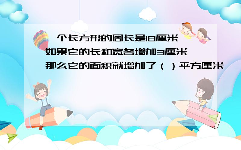 一个长方形的周长是18厘米,如果它的长和宽各增加3厘米,那么它的面积就增加了（）平方厘米