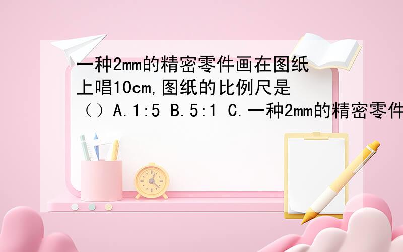 一种2mm的精密零件画在图纸上唱10cm,图纸的比例尺是（）A.1:5 B.5:1 C.一种2mm的精密零件画在图纸上唱10cm,图纸的比例尺是（）A.1:5 B.5:1 C.50:1 D.1:50请问是哪一个选项