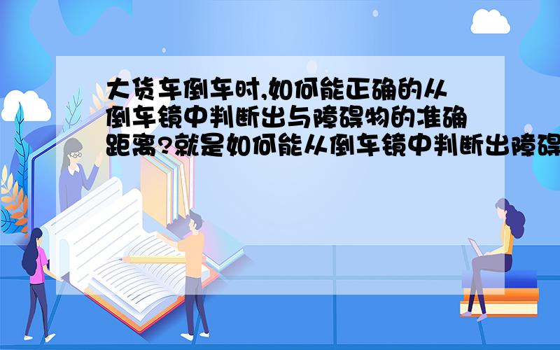 大货车倒车时,如何能正确的从倒车镜中判断出与障碍物的准确距离?就是如何能从倒车镜中判断出障碍物与后车尾的实际距离