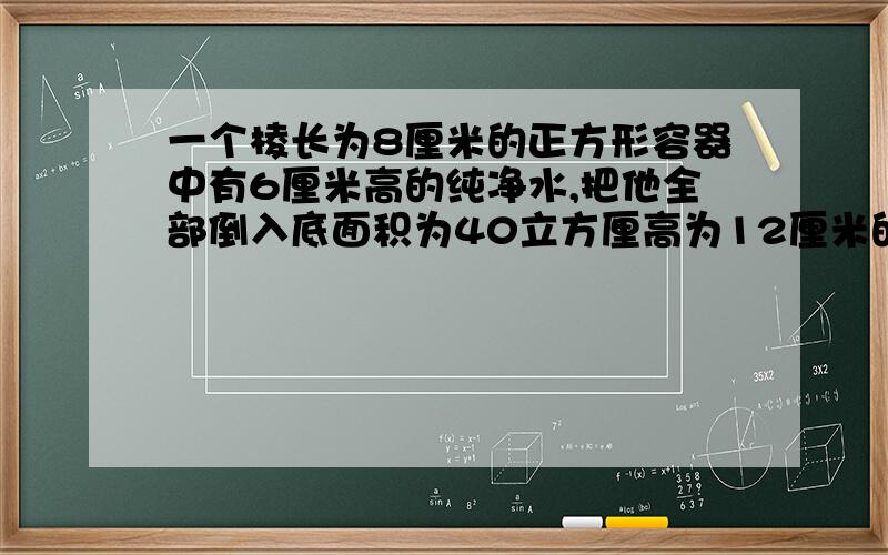 一个棱长为8厘米的正方形容器中有6厘米高的纯净水,把他全部倒入底面积为40立方厘高为12厘米的圆柱形容器里，水面高为？厘米