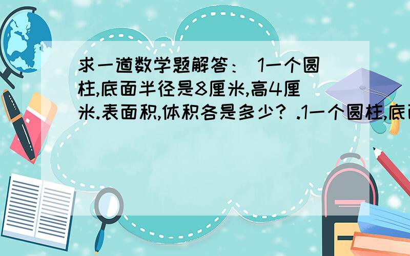 求一道数学题解答： 1一个圆柱,底面半径是8厘米,高4厘米.表面积,体积各是多少? .1一个圆柱,底面半径是8厘米,高4厘米.表面积,体积各是多少?2一个圆锥的底面直径是8分米,高6分米,它的体积是