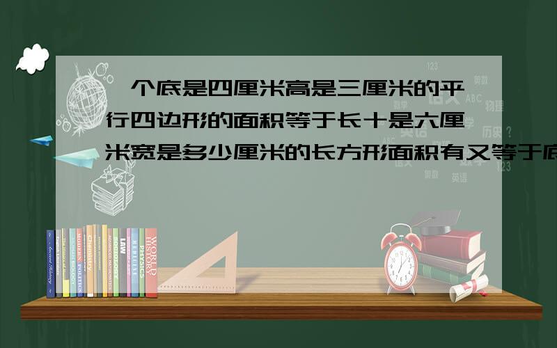 一个底是四厘米高是三厘米的平行四边形的面积等于长十是六厘米宽是多少厘米的长方形面积有又等于底是八厘米高是多少厘米的三角形