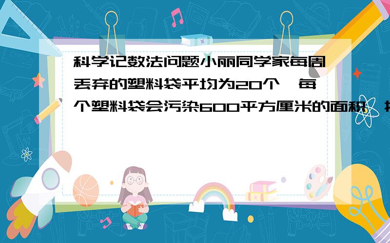 科学记数法问题小丽同学家每周丢弃的塑料袋平均为20个,每个塑料袋会污染600平方厘米的面积,按小丽家的标准计算,小丽同学所在城市200万个家庭一年丢弃的塑料袋将污染多少面积的土地（