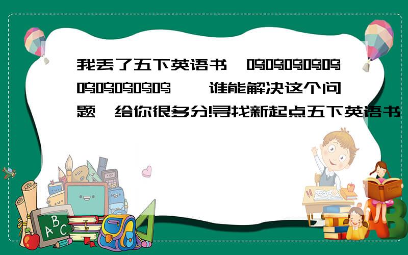 我丢了五下英语书,呜呜呜呜呜呜呜呜呜呜……谁能解决这个问题,给你很多分!寻找新起点五下英语书,问济南那里有卖的?一楼的，你确定有吗？