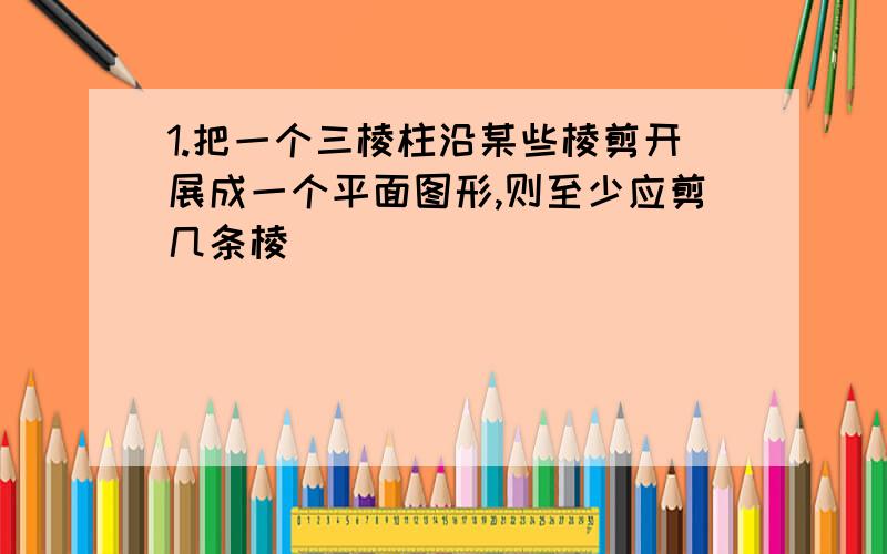 1.把一个三棱柱沿某些棱剪开展成一个平面图形,则至少应剪几条棱