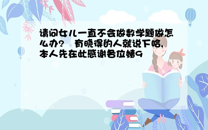 请问女儿一直不会做数学题做怎么办?　有晓得的人就说下哈,本人先在此感谢各位姨9