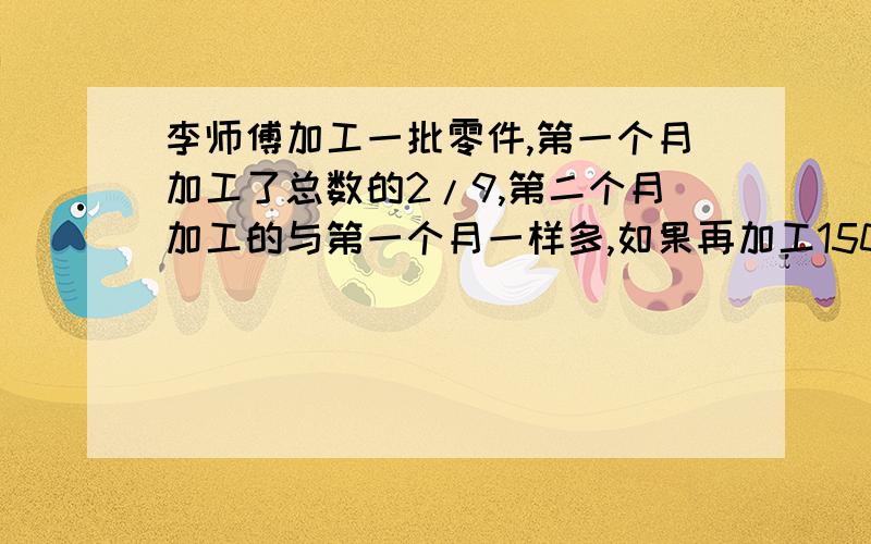 李师傅加工一批零件,第一个月加工了总数的2/9,第二个月加工的与第一个月一样多,如果再加工150个就刚好完成这批零件的一半.这批零件有多少个?